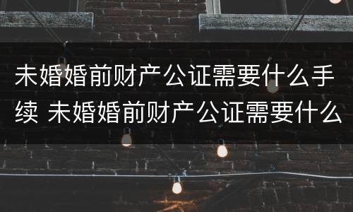 未婚婚前财产公证需要什么手续 未婚婚前财产公证需要什么手续和材料