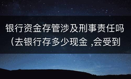 银行资金存管涉及刑事责任吗（去银行存多少现金 ,会受到监管）