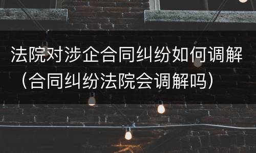 法院对涉企合同纠纷如何调解（合同纠纷法院会调解吗）