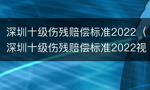 深圳十级伤残赔偿标准2022（深圳十级伤残赔偿标准2022视频）