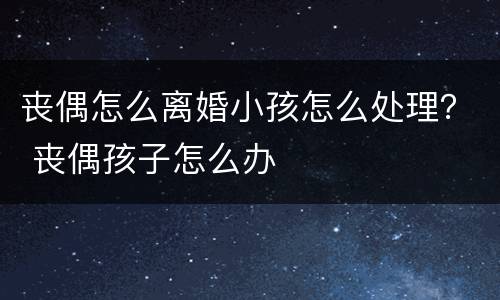 丧偶怎么离婚小孩怎么处理？ 丧偶孩子怎么办