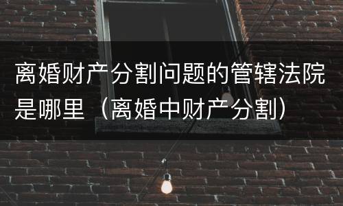 离婚财产分割问题的管辖法院是哪里（离婚中财产分割）