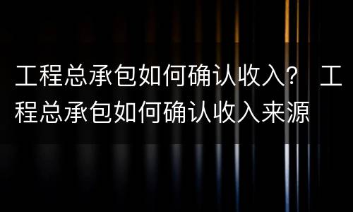 工程总承包如何确认收入？ 工程总承包如何确认收入来源