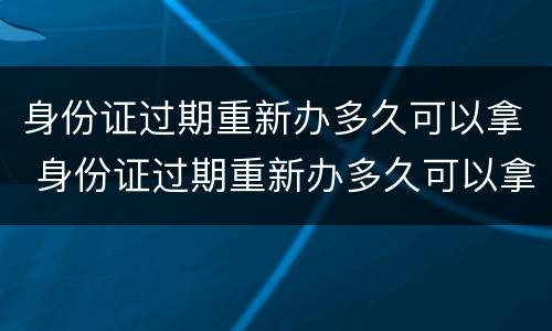 身份证过期重新办多久可以拿 身份证过期重新办多久可以拿加急