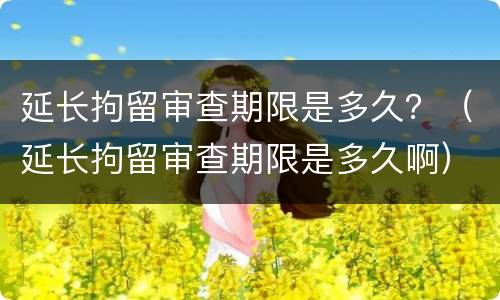 延长拘留审查期限是多久？（延长拘留审查期限是多久啊）