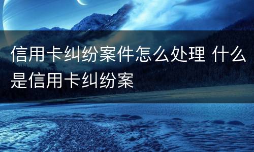 信用卡纠纷案件怎么处理 什么是信用卡纠纷案