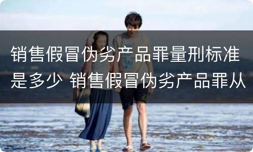 销售假冒伪劣产品罪量刑标准是多少 销售假冒伪劣产品罪从犯量刑标准