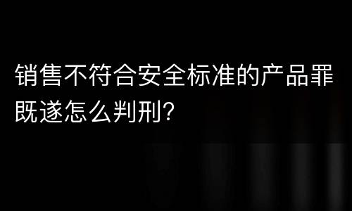 销售不符合安全标准的产品罪既遂怎么判刑?