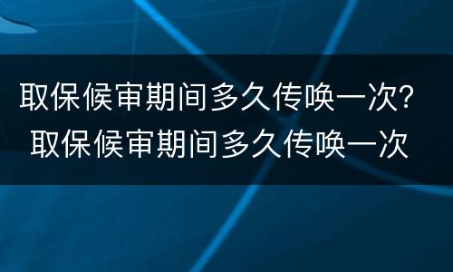 取保候审期间多久传唤一次？ 取保候审期间多久传唤一次