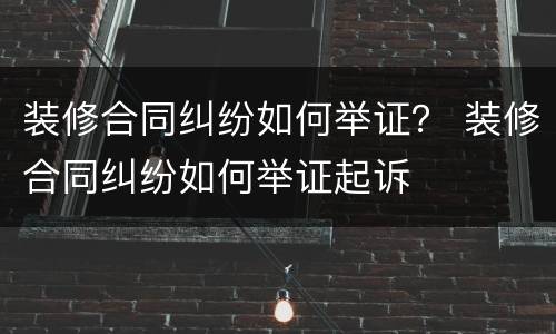 装修合同纠纷如何举证？ 装修合同纠纷如何举证起诉