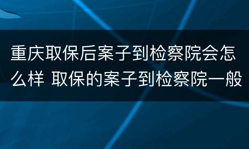 重庆取保后案子到检察院会怎么样 取保的案子到检察院一般多久起诉