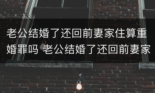 老公结婚了还回前妻家住算重婚罪吗 老公结婚了还回前妻家住算重婚罪吗怎么办