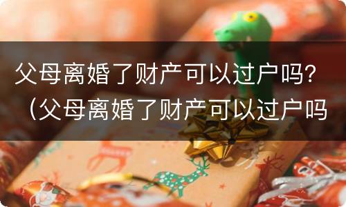 父母离婚了财产可以过户吗？（父母离婚了财产可以过户吗怎么办）
