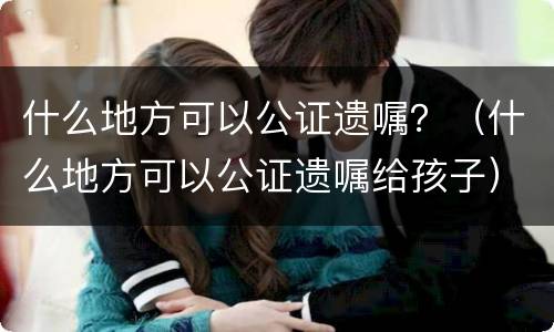 什么地方可以公证遗嘱？（什么地方可以公证遗嘱给孩子）