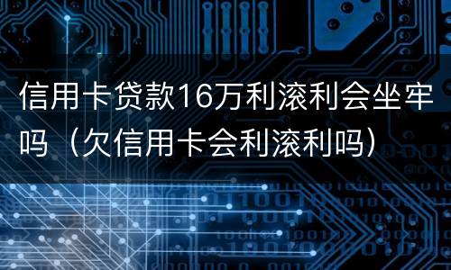 信用卡贷款16万利滚利会坐牢吗（欠信用卡会利滚利吗）