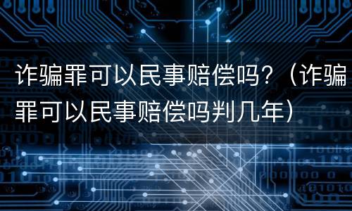 诈骗罪可以民事赔偿吗?（诈骗罪可以民事赔偿吗判几年）