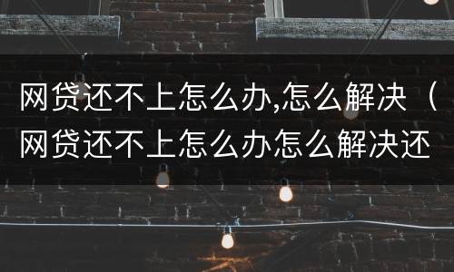 网贷还不上怎么办,怎么解决（网贷还不上怎么办怎么解决还）