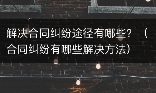 解决合同纠纷途径有哪些？（合同纠纷有哪些解决方法）