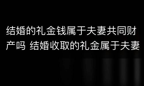 结婚的礼金钱属于夫妻共同财产吗 结婚收取的礼金属于夫妻共同财产吗