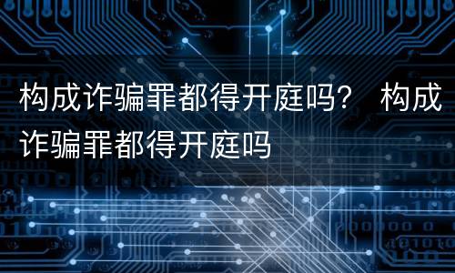 构成诈骗罪都得开庭吗？ 构成诈骗罪都得开庭吗