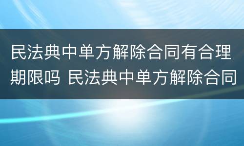 民法典中单方解除合同有合理期限吗 民法典中单方解除合同有合理期限吗