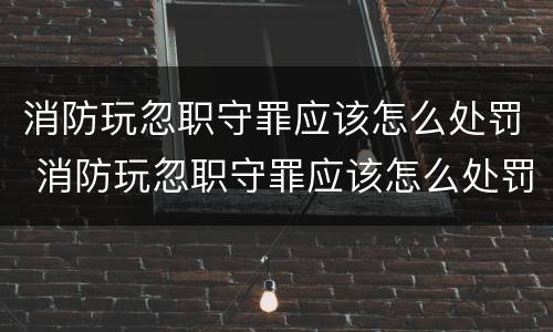 消防玩忽职守罪应该怎么处罚 消防玩忽职守罪应该怎么处罚他