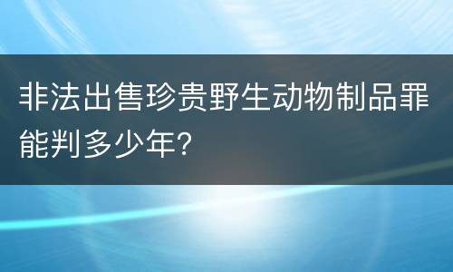 非法出售珍贵野生动物制品罪能判多少年？