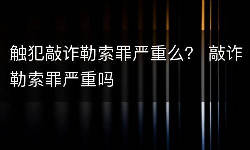 触犯敲诈勒索罪严重么？ 敲诈勒索罪严重吗