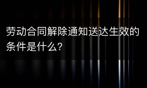 劳动合同解除通知送达生效的条件是什么？
