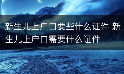 新生儿上户口要些什么证件 新生儿上户口需要什么证件