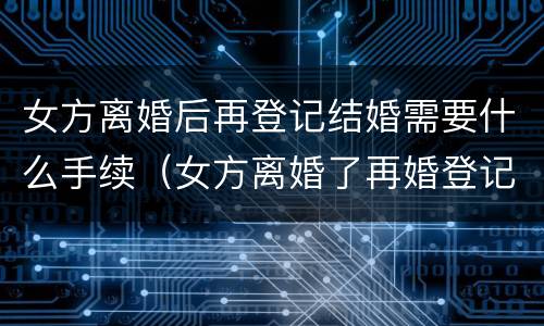 女方离婚后再登记结婚需要什么手续（女方离婚了再婚登记需要什么证件）