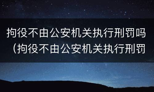 拘役不由公安机关执行刑罚吗（拘役不由公安机关执行刑罚吗为什么）