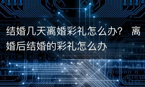 结婚几天离婚彩礼怎么办？ 离婚后结婚的彩礼怎么办