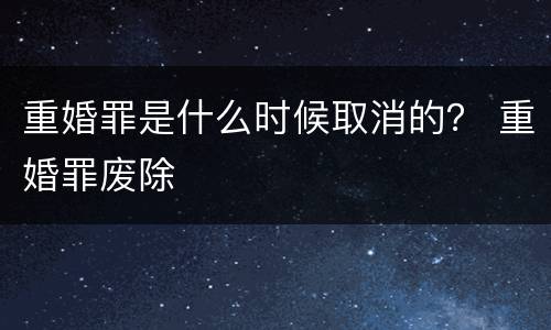 重婚罪是什么时候取消的？ 重婚罪废除