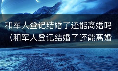 和军人登记结婚了还能离婚吗（和军人登记结婚了还能离婚吗知乎）