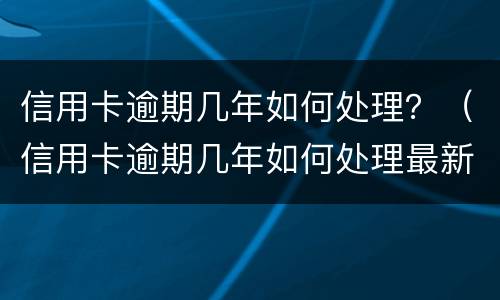 信用卡逾期几年如何处理？（信用卡逾期几年如何处理最新消息）