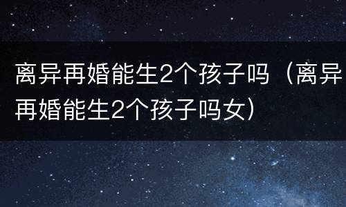 离异再婚能生2个孩子吗（离异再婚能生2个孩子吗女）