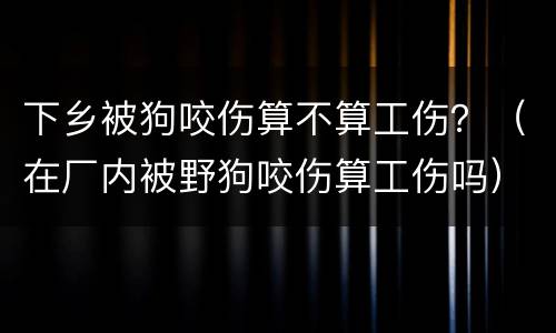 下乡被狗咬伤算不算工伤？（在厂内被野狗咬伤算工伤吗）