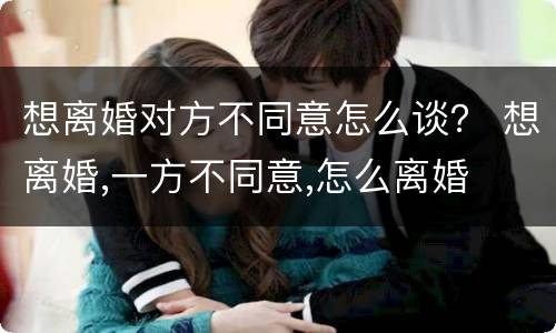 想离婚对方不同意怎么谈？ 想离婚,一方不同意,怎么离婚