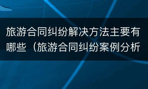 旅游合同纠纷解决方法主要有哪些（旅游合同纠纷案例分析及答案）