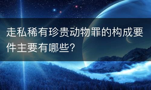 走私稀有珍贵动物罪的构成要件主要有哪些?