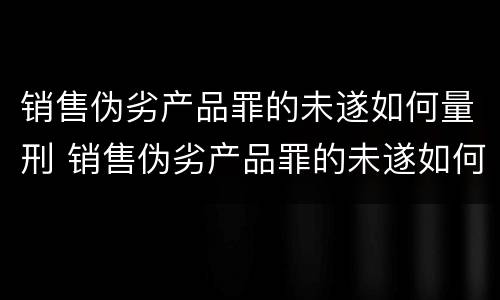 销售伪劣产品罪的未遂如何量刑 销售伪劣产品罪的未遂如何量刑