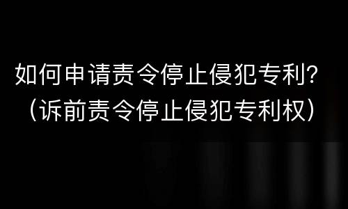 如何申请责令停止侵犯专利？（诉前责令停止侵犯专利权）