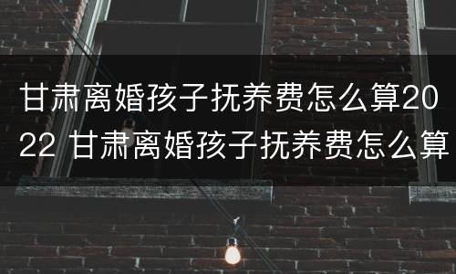 甘肃离婚孩子抚养费怎么算2022 甘肃离婚孩子抚养费怎么算2022年