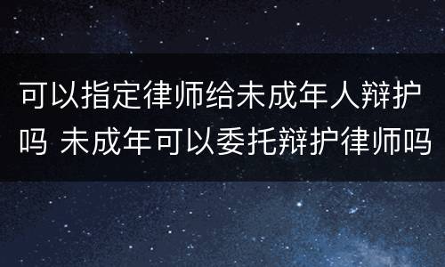 可以指定律师给未成年人辩护吗 未成年可以委托辩护律师吗