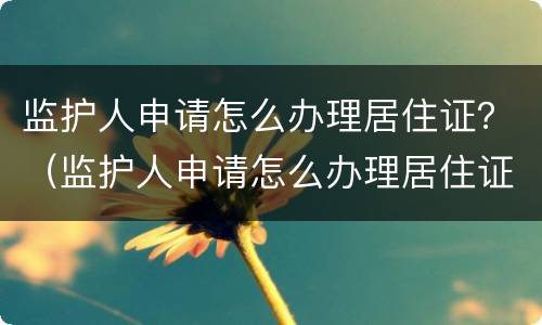 监护人申请怎么办理居住证？（监护人申请怎么办理居住证明）