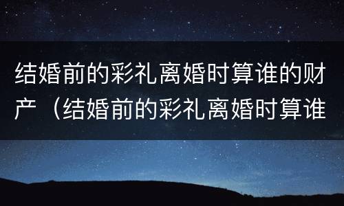 结婚前的彩礼离婚时算谁的财产（结婚前的彩礼离婚时算谁的财产呢）