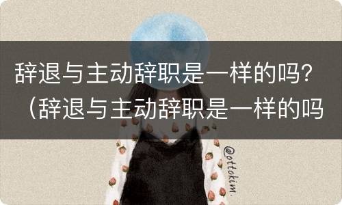 辞退与主动辞职是一样的吗？（辞退与主动辞职是一样的吗请问）