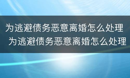 为逃避债务恶意离婚怎么处理 为逃避债务恶意离婚怎么处理呢