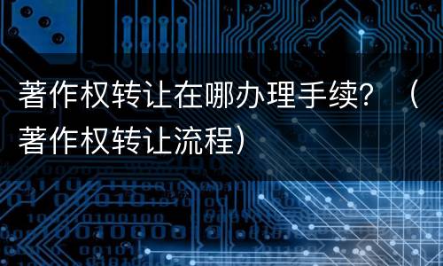 著作权转让在哪办理手续？（著作权转让流程）